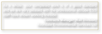 As a whole, your completed work is of a good standard and we are very pleased with the professional attitude ESS staff have shown working lineside.
Contracts Manager (Rail Division) Avondale Environmental Services Ltd