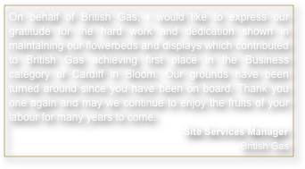 On behalf of British Gas, I would like to express our gratitude for the hard work and dedication shown in maintaining our flowerbeds and displays which contributed to British Gas achieving first place in the Business category of Cardiff in Bloom. Our grounds have been turned around since you have been on board. Thank you one again and may we continue to enjoy the fruits of your labour for many years to come.
Site Services Manager British Gas